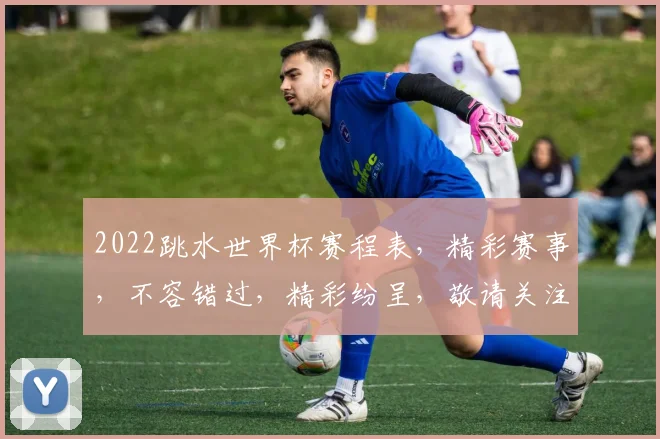 2022跳水世界杯赛程表，精彩赛事，不容错过，精彩纷呈，敬请关注