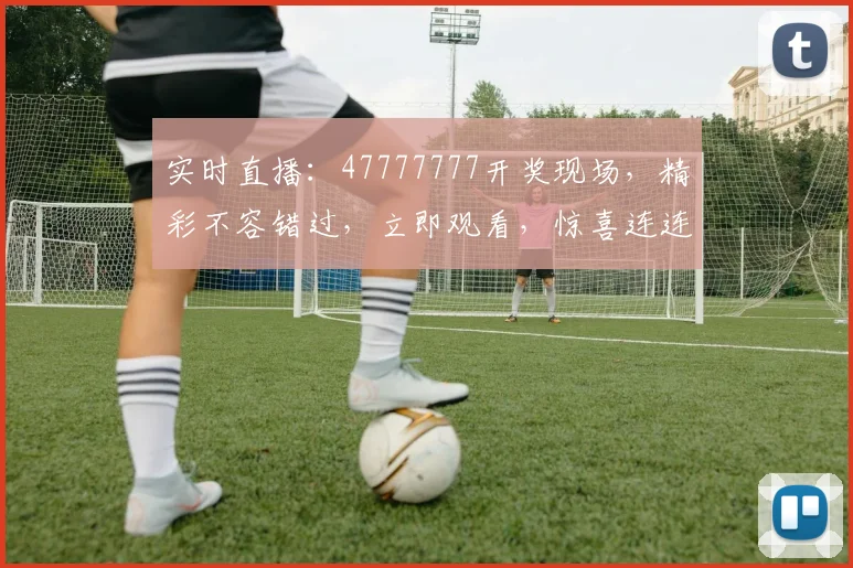 实时直播：47777777开奖现场，精彩不容错过，立即观看，惊喜连连